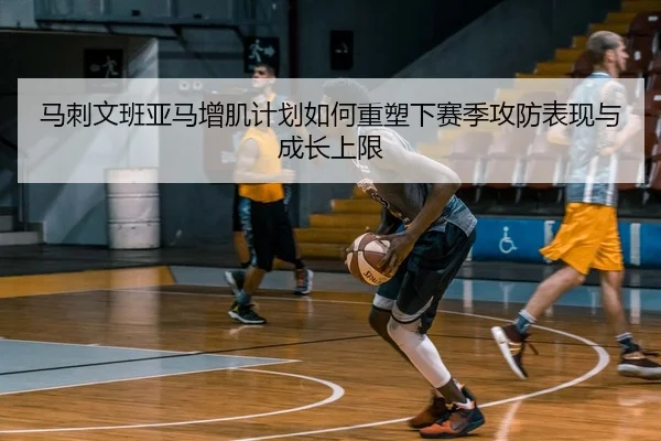 马刺文班亚马增肌计划如何重塑下赛季攻防表现与成长上限