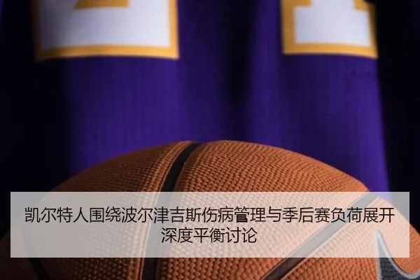 凯尔特人围绕波尔津吉斯伤病管理与季后赛负荷展开深度平衡讨论