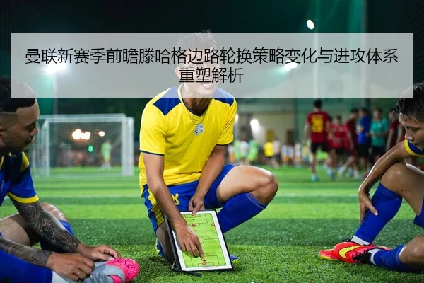 曼联新赛季前瞻滕哈格边路轮换策略变化与进攻体系重塑解析