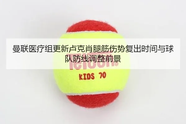曼联医疗组更新卢克肖腿筋伤势复出时间与球队防线调整前景
